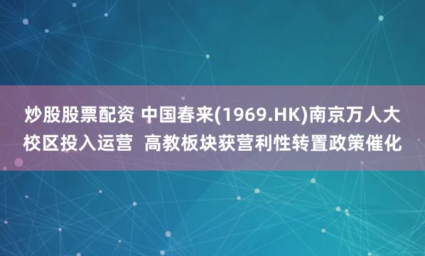 炒股股票配资 中国春来(1969.HK)南京万人大校区投入运营  高教板块获营利性转置政策催化