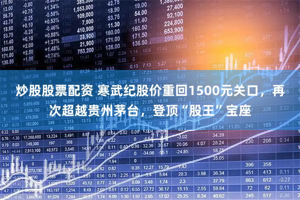 炒股股票配资 寒武纪股价重回1500元关口，再次超越贵州茅台，登顶“股王”宝座