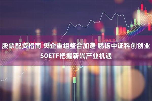 股票配资指南 央企重组整合加速 鹏扬中证科创创业50ETF把握新兴产业机遇