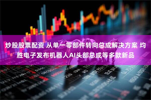 炒股股票配资 从单一零部件转向总成解决方案 均胜电子发布机器人AI头部总成等多款新品