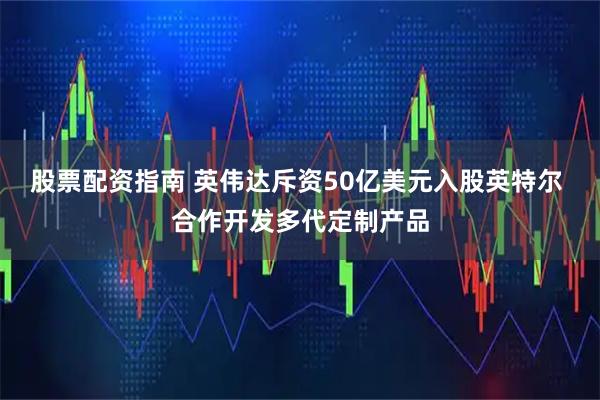 股票配资指南 英伟达斥资50亿美元入股英特尔 合作开发多代定制产品