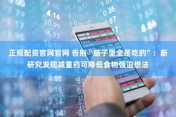 正规配资官网官网 告别“脑子里全是吃的”：新研究发现减重药可降低食物强迫想法