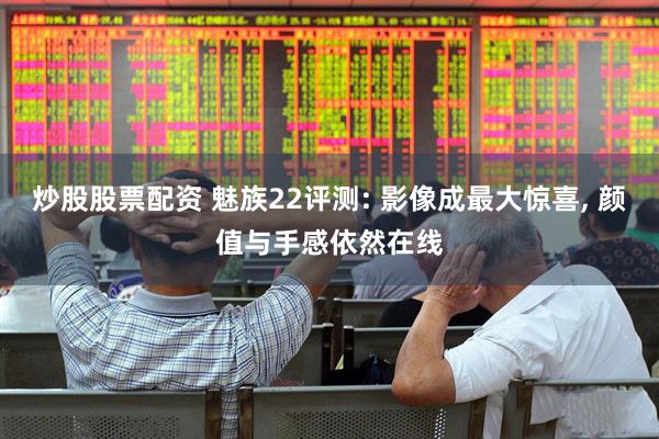 炒股股票配资 魅族22评测: 影像成最大惊喜, 颜值与手感依然在线
