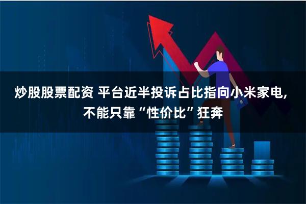 炒股股票配资 平台近半投诉占比指向小米家电, 不能只靠“性价比”狂奔