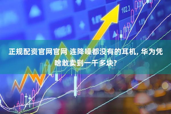 正规配资官网官网 连降噪都没有的耳机, 华为凭啥敢卖到一千多块?