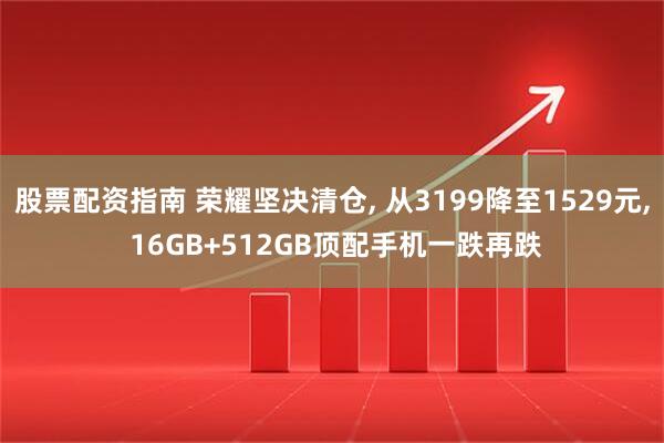 股票配资指南 荣耀坚决清仓, 从3199降至1529元, 16GB+512GB顶配手机一跌再跌