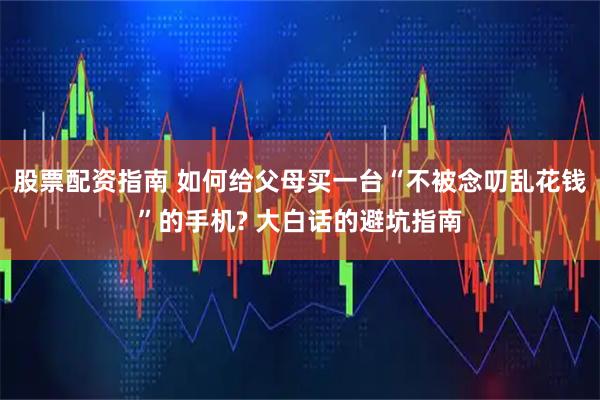 股票配资指南 如何给父母买一台“不被念叨乱花钱”的手机? 大白话的避坑指南