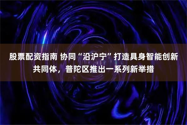 股票配资指南 协同“沿沪宁”打造具身智能创新共同体，普陀区推出一系列新举措