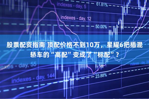 股票配资指南 顶配价格不到10万，星耀6把插混轿车的“高配”变成了“标配”？