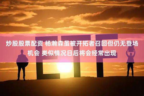 炒股股票配资 杨瀚森虽被开拓者召回但仍无登场机会 类似情况日后将会经常出现