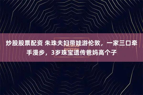 炒股股票配资 朱珠夫妇带娃游伦敦，一家三口牵手漫步，3岁珠宝遗传爸妈高个子