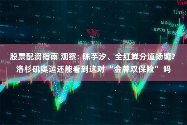 股票配资指南 观察: 陈芋汐、全红婵分道扬镳? 洛杉矶奥运还能看到这对 “金牌双保险” 吗