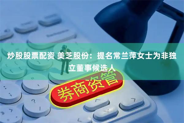 炒股股票配资 美芝股份：提名常兰萍女士为非独立董事候选人
