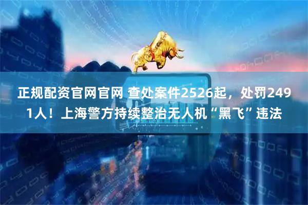 正规配资官网官网 查处案件2526起，处罚2491人！上海警方持续整治无人机“黑飞”违法