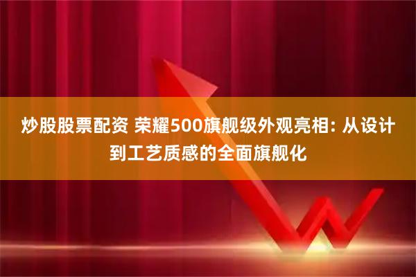 炒股股票配资 荣耀500旗舰级外观亮相: 从设计到工艺质感的全面旗舰化