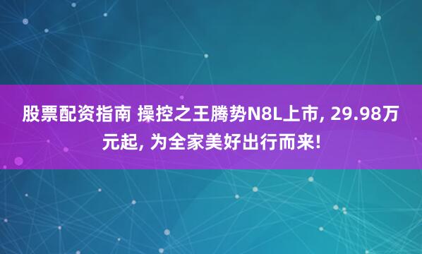 股票配资指南 操控之王腾势N8L上市, 29.98万元起, 为全家美好出行而来!