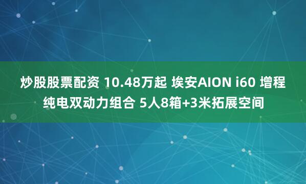 炒股股票配资 10.48万起 埃安AION i60 增程纯电双动力组合 5人8箱+3米拓展空间