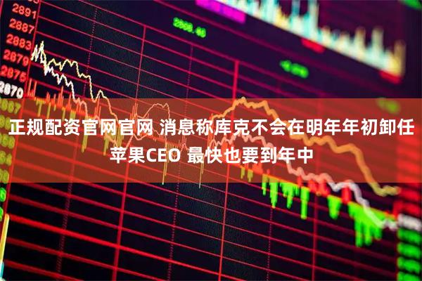 正规配资官网官网 消息称库克不会在明年年初卸任苹果CEO 最快也要到年中