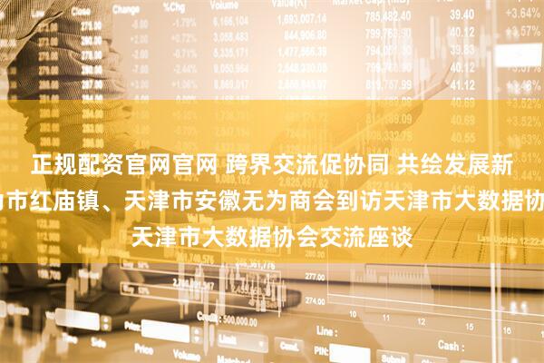 正规配资官网官网 跨界交流促协同 共绘发展新蓝图——无为市红庙镇、天津市安徽无为商会到访天津市大数据协会交流座谈