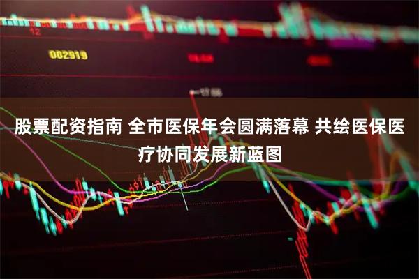 股票配资指南 全市医保年会圆满落幕 共绘医保医疗协同发展新蓝图