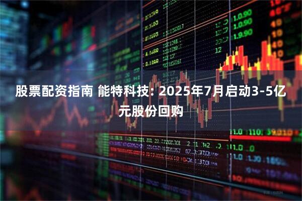 股票配资指南 能特科技: 2025年7月启动3-5亿元股份回购