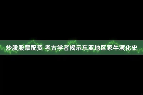 炒股股票配资 考古学者揭示东亚地区家牛演化史