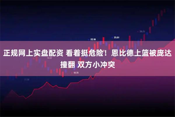 正规网上实盘配资 看着挺危险！恩比德上篮被庞达撞翻 双方小冲突