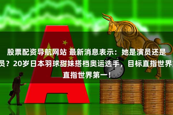 股票配资导航网站 最新消息表示：她是演员还是运动员？20岁日本羽球甜妹搭档奥运选手，目标直指世界第一！