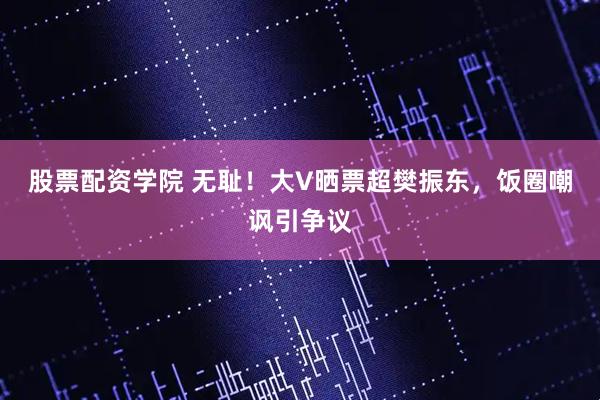股票配资学院 无耻！大V晒票超樊振东，饭圈嘲讽引争议