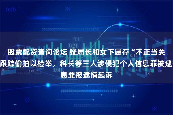 股票配资查询论坛 疑局长和女下属存“不正当关系”，跟踪偷拍以检举，科长等三人涉侵犯个人信息罪被逮捕起诉