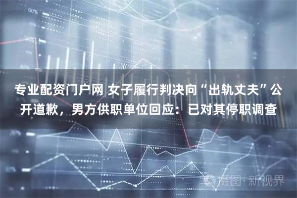 专业配资门户网 女子履行判决向“出轨丈夫”公开道歉，男方供职单位回应：已对其停职调查