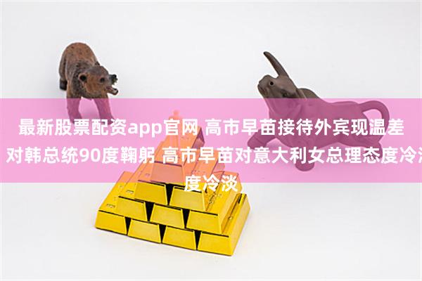 最新股票配资app官网 高市早苗接待外宾现温差：对韩总统90度鞠躬 高市早苗对意大利女总理态度冷淡