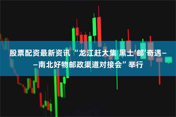 股票配资最新资讯 “龙江赶大集 黑土‘邮’奇遇——南北好物邮政渠道对接会”举行