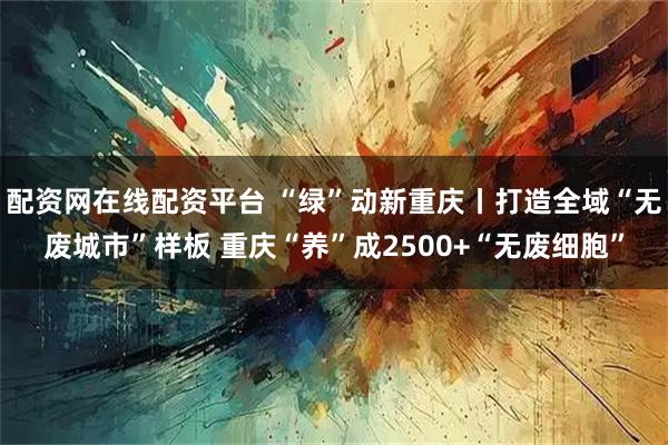 配资网在线配资平台 “绿”动新重庆丨打造全域“无废城市”样板 重庆“养”成2500+“无废细胞”
