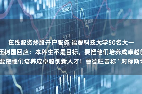 在线配资炒股开户服务 福耀科技大学50名大一学生被企业抢光？校长王树国回应：本科生不是目标，要把他们培养成卓越创新人才！曹德旺曾称“对标斯坦福”