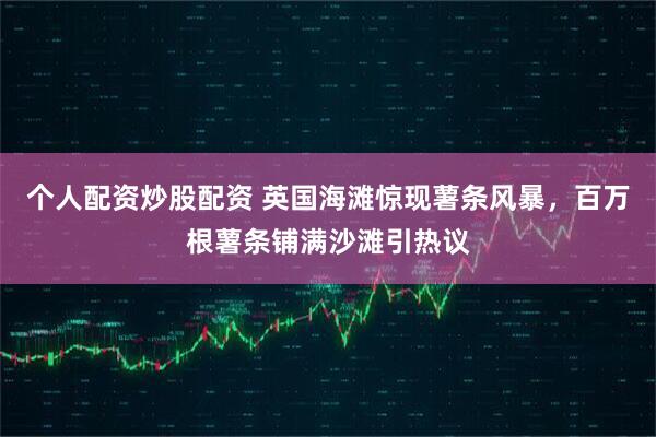 个人配资炒股配资 英国海滩惊现薯条风暴，百万根薯条铺满沙滩引热议