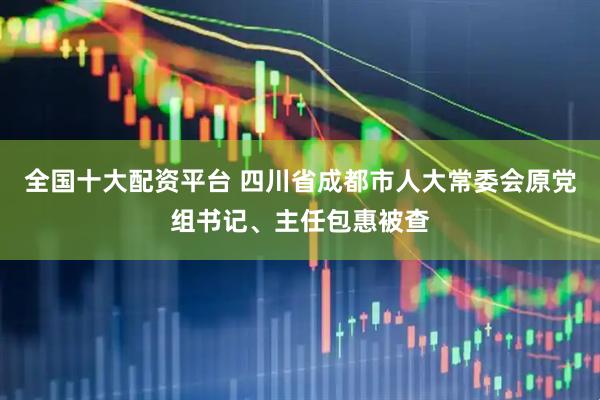 全国十大配资平台 四川省成都市人大常委会原党组书记、主任包惠被查