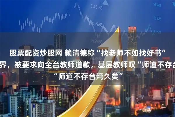 股票配资炒股网 赖清德称“找老师不如找好书”惹恼教育界，被要求向全台教师道歉，基层教师叹“师道不存台湾久矣”