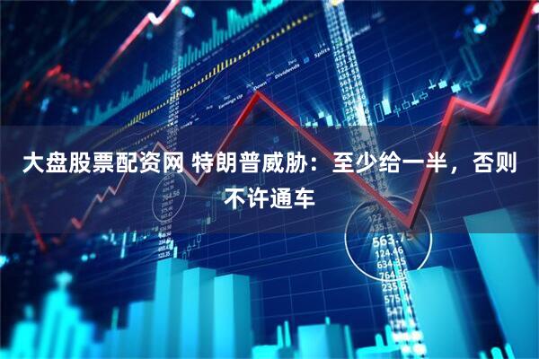 大盘股票配资网 特朗普威胁：至少给一半，否则不许通车