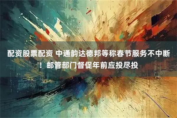 配资股票配资 中通韵达德邦等称春节服务不中断！邮管部门督促年前应投尽投