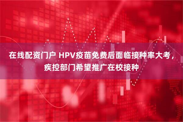 在线配资门户 HPV疫苗免费后面临接种率大考，疾控部门希望推广在校接种