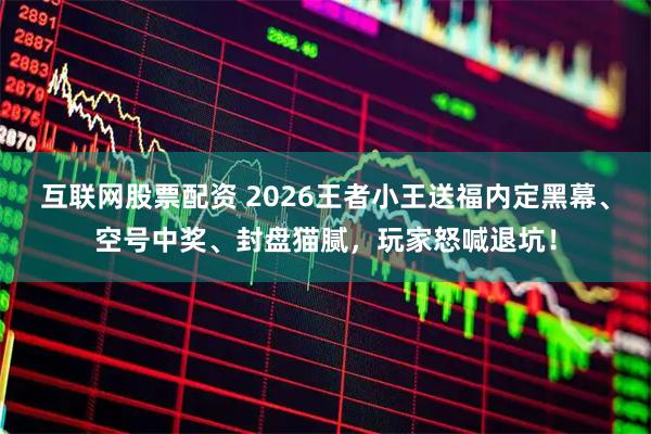 互联网股票配资 2026王者小王送福内定黑幕、空号中奖、封盘猫腻，玩家怒喊退坑！
