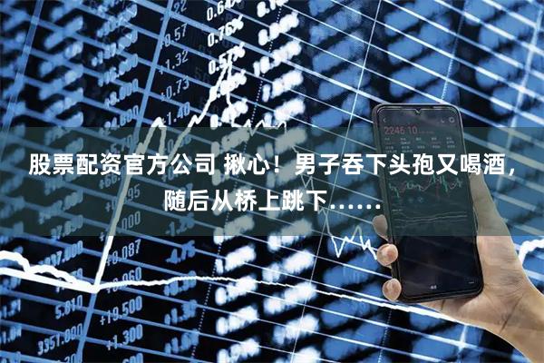 股票配资官方公司 揪心！男子吞下头孢又喝酒，随后从桥上跳下……
