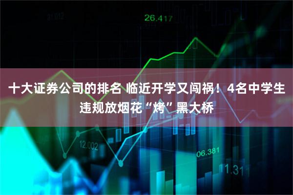十大证券公司的排名 临近开学又闯祸！4名中学生违规放烟花“烤”黑大桥