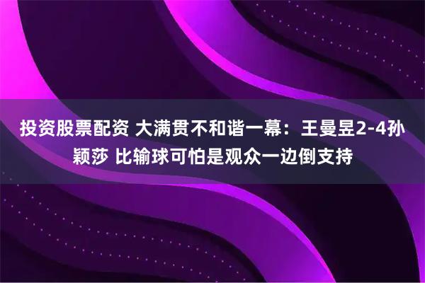 投资股票配资 大满贯不和谐一幕：王曼昱2-4孙颖莎 比输球可怕是观众一边倒支持