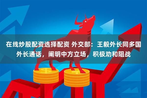 在线炒股配资选择配资 外交部：王毅外长同多国外长通话，阐明中方立场，积极劝和阻战