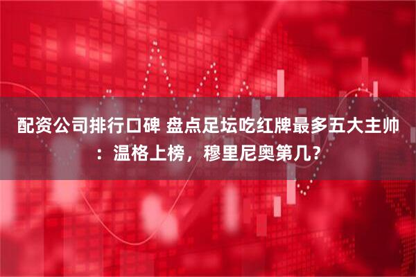 配资公司排行口碑 盘点足坛吃红牌最多五大主帅：温格上榜，穆里尼奥第几？