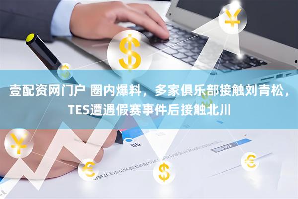 壹配资网门户 圈内爆料，多家俱乐部接触刘青松，TES遭遇假赛事件后接触北川