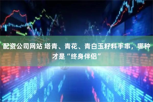配资公司网站 塔青、青花、青白玉籽料手串，哪种才是“终身伴侣”