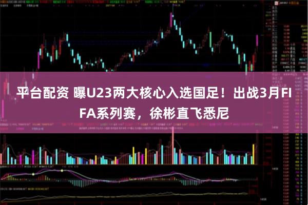 平台配资 曝U23两大核心入选国足！出战3月FIFA系列赛，徐彬直飞悉尼